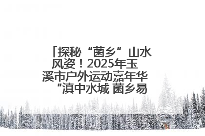 探秘“菌乡”山水风姿！2025年玉溪市户外运动嘉年华“滇中水城 菌乡易门”穿越赛收官