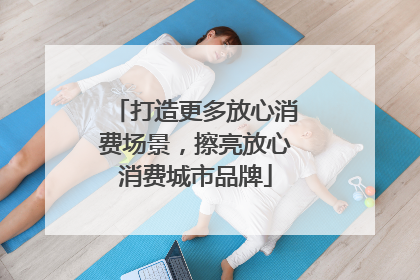 打造更多放心消费场景，擦亮放心消费城市品牌