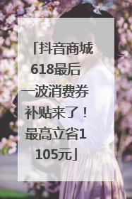抖音商城618最后一波消费券补贴来了！最高立省1105元