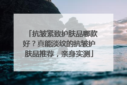 抗皱紧致护肤品哪款好？真能淡纹的抗皱护肤品推荐，亲身实测