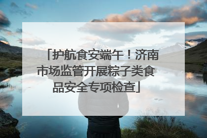 护航食安端午！济南市场监管开展粽子类食品安全专项检查