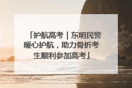 护航高考｜东明民警暖心护航，助力骨折考生顺利参加高考