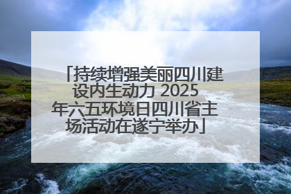 持续增强美丽四川建设内生动力 2025年六五环境日四川省主场活动在遂宁举办