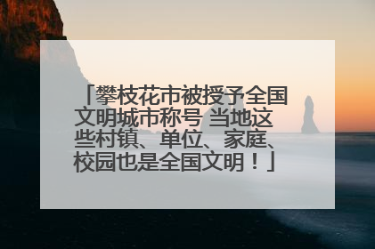 攀枝花市被授予全国文明城市称号 当地这些村镇、单位、家庭、校园也是全国文明！