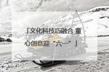 文化科技巧融合 童心创意迎“六一”