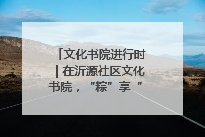 文化书院进行时｜在沂源社区文化书院，“粽”享“端午”美好时光