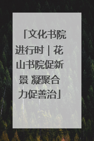 文化书院进行时｜花山书院促新景 凝聚合力促善治