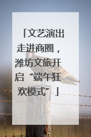 文艺演出走进商圈，潍坊文旅开启“端午狂欢模式”