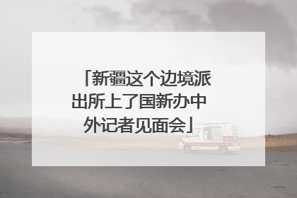 新疆这个边境派出所上了国新办中外记者见面会