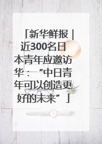 新华鲜报｜近300名日本青年应邀访华：“中日青年可以创造更好的未来”