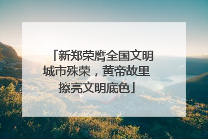 新郑荣膺全国文明城市殊荣，黄帝故里擦亮文明底色