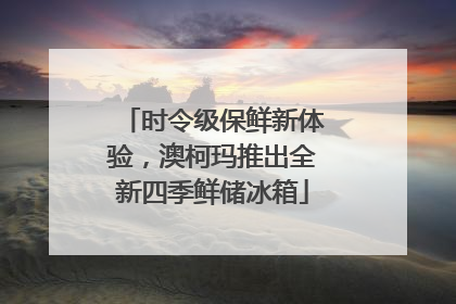 时令级保鲜新体验，澳柯玛推出全新四季鲜储冰箱