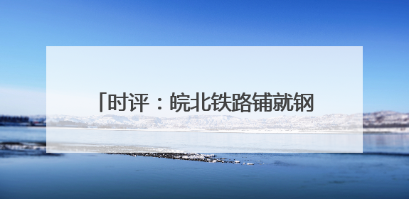 时评：皖北铁路铺就钢轨上的“振兴密码”
