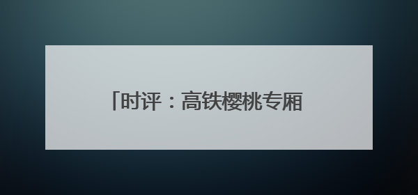 时评：高铁樱桃专厢 让“枝头鲜”每日可见
