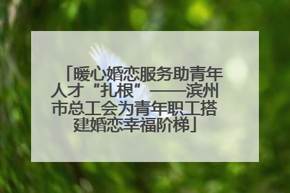 暖心婚恋服务助青年人才“扎根”——滨州市总工会为青年职工搭建婚恋幸福阶梯
