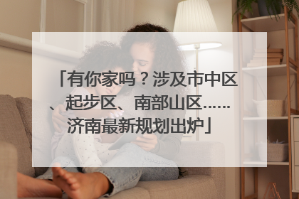 有你家吗？涉及市中区、起步区、南部山区……济南最新规划出炉