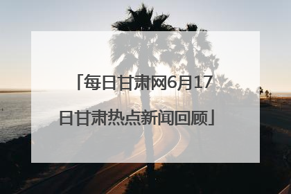每日甘肃网6月17日甘肃热点新闻回顾
