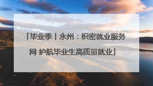 毕业季丨永州：织密就业服务网 护航毕业生高质量就业