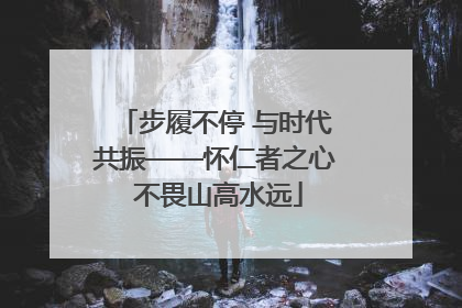 步履不停 与时代共振——怀仁者之心 不畏山高水远