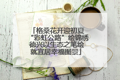 格桑花开迎初夏 “彩虹公路”绘锦绣 德兴以生态之笔绘就宜居幸福图景