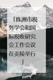 株洲市税务学会和国际税收研究会工作会议在炎陵举行
