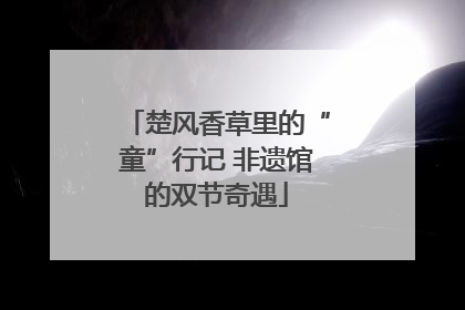 楚风香草里的“童”行记 非遗馆的双节奇遇