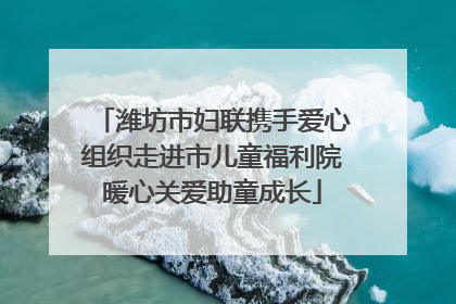 潍坊市妇联携手爱心组织走进市儿童福利院暖心关爱助童成长