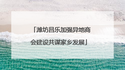 潍坊昌乐加强异地商会建设共谋家乡发展