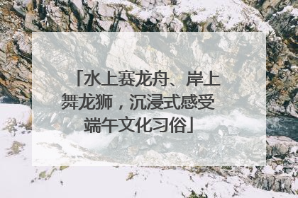 水上赛龙舟、岸上舞龙狮，沉浸式感受端午文化习俗