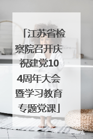 江苏省检察院召开庆祝建党104周年大会暨学习教育专题党课