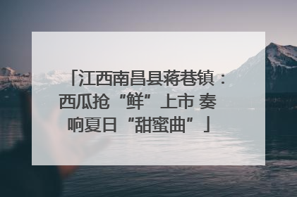 江西南昌县蒋巷镇：西瓜抢“鲜”上市 奏响夏日“甜蜜曲”