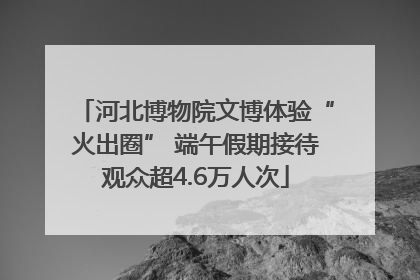 河北博物院文博体验“火出圈” 端午假期接待观众超4.6万人次