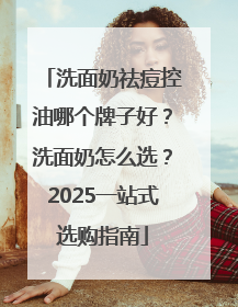 洗面奶祛痘控油哪个牌子好？洗面奶怎么选？2025一站式选购指南