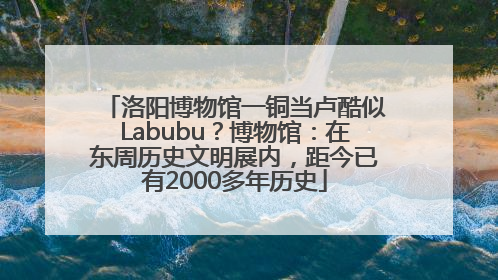 洛阳博物馆一铜当卢酷似Labubu？博物馆：在东周历史文明展内，距今已有2000多年历史