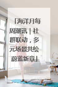 海洋月每周潮讯｜社群联动，多元场景共绘蔚蓝新章