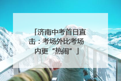 济南中考首日直击：考场外比考场内更“热闹”