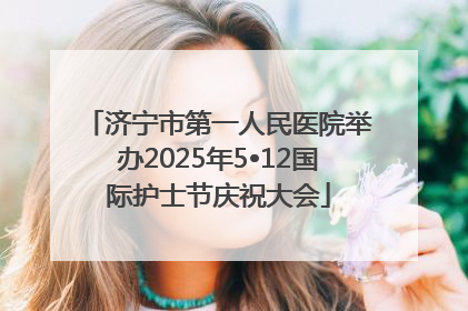 济宁市第一人民医院举办2025年5•12国际护士节庆祝大会