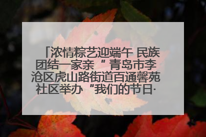 浓情粽艺迎端午 民族团结一家亲“ 青岛市李沧区虎山路街道百通馨苑社区举办“我们的节日·端午“主题活动