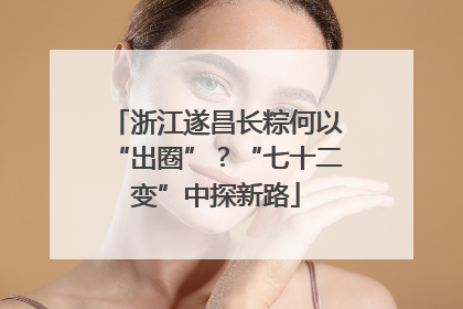 浙江遂昌长粽何以“出圈”？“七十二变”中探新路