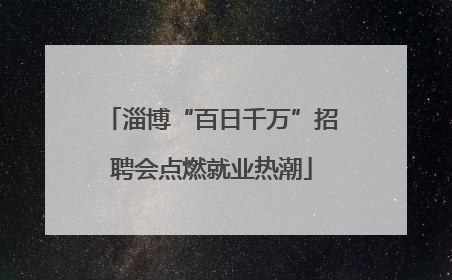 淄博“百日千万”招聘会点燃就业热潮