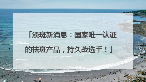 淡斑新消息：国家唯一认证的祛斑产品，持久战选手！