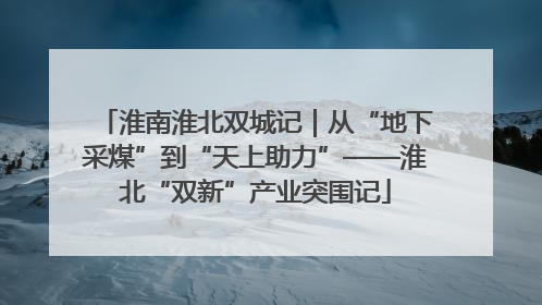 淮南淮北双城记｜从“地下采煤”到“天上助力”——淮北“双新”产业突围记
