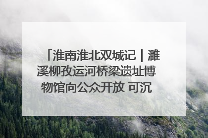 淮南淮北双城记｜濉溪柳孜运河桥梁遗址博物馆向公众开放 可沉浸式触摸历史