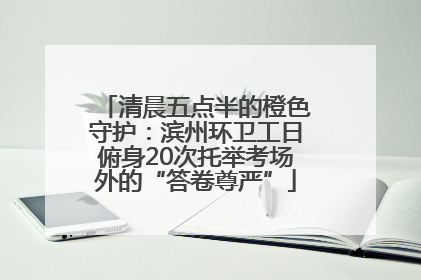 清晨五点半的橙色守护：滨州环卫工日俯身20次托举考场外的“答卷尊严”