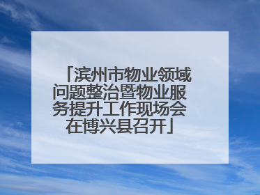 滨州市物业领域问题整治暨物业服务提升工作现场会在博兴县召开