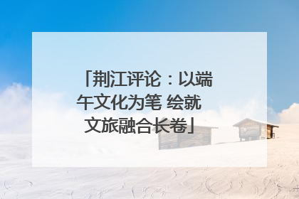 荆江评论：以端午文化为笔 绘就文旅融合长卷