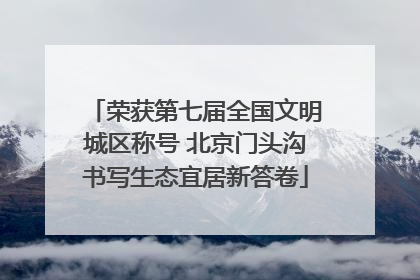 荣获第七届全国文明城区称号 北京门头沟书写生态宜居新答卷