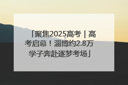 聚焦2025高考｜高考启幕！淄博约2.8万学子奔赴逐梦考场