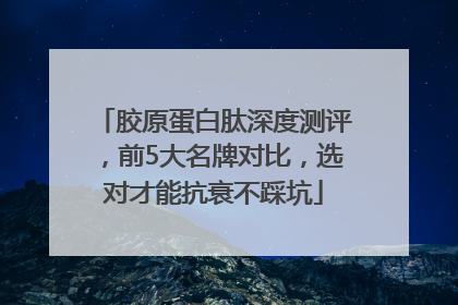 胶原蛋白肽深度测评，前5大名牌对比，选对才能抗衰不踩坑