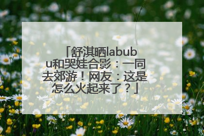 舒淇晒labubu和哭娃合影：一同去郊游！网友：这是怎么火起来了？